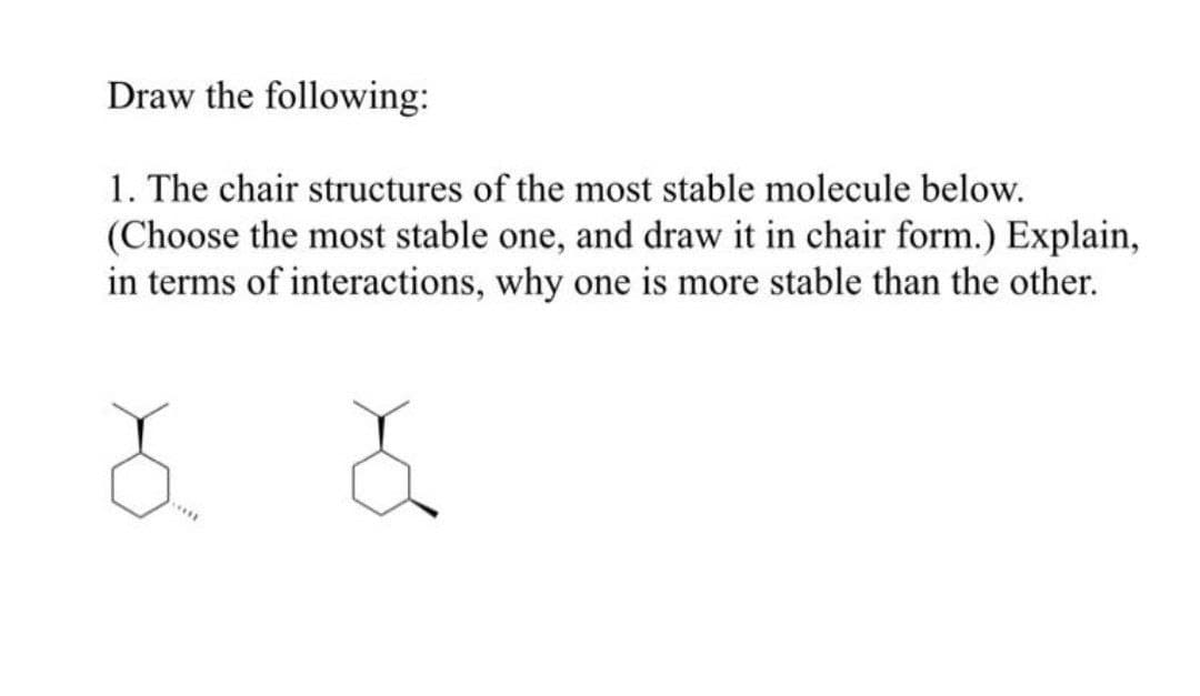 Draw the following:
1. The chair structures of the most stable molecule below.
(Choose the most stable one, and draw it in chair form.) Explain,
in terms of interactions, why one is more stable than the other.
...
