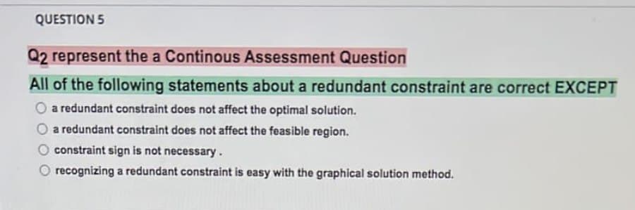 QUESTION 5
Q2 represent the a Continous Assessment Question
All of the following statements about a redundant constraint are correct EXCEPT
a redundant constraint does not affect the optimal solution.
a redundant constraint does not affect the feasible region.
constraint sign is not necessary.
recognizing a redundant constraint is easy with the graphical solution method.
