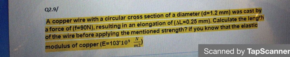 Q2.9/
A copper wire with a circular cross section of a diameter (d=1.2 mm) was cast by
a force of (f-9ON), resulting in an elongation of (AL=D0.25 mm). Calculate the length
of the wire before applying the mentioned strength? if you know that the elastic
modulus of copper (E=103 10
m2
Scanned by TapScanner
