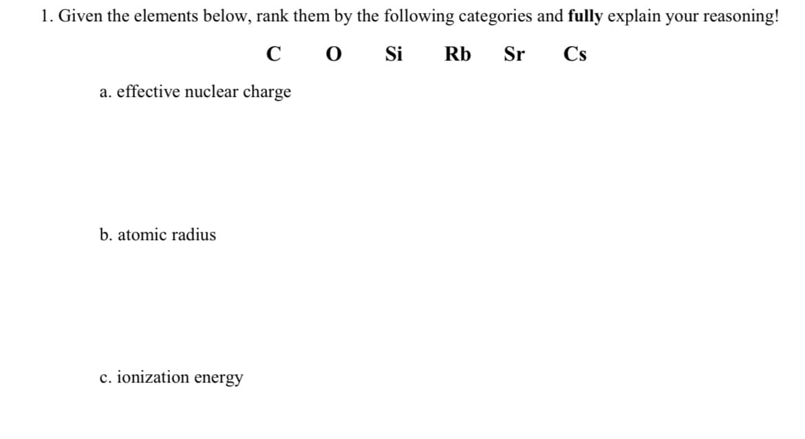 1. Given the elements below, rank them by the following categories and fully explain your reasoning!
со Si
Rb
Sr
Cs
a. effective nuclear charge
b. atomic radius
c. ionization energy
