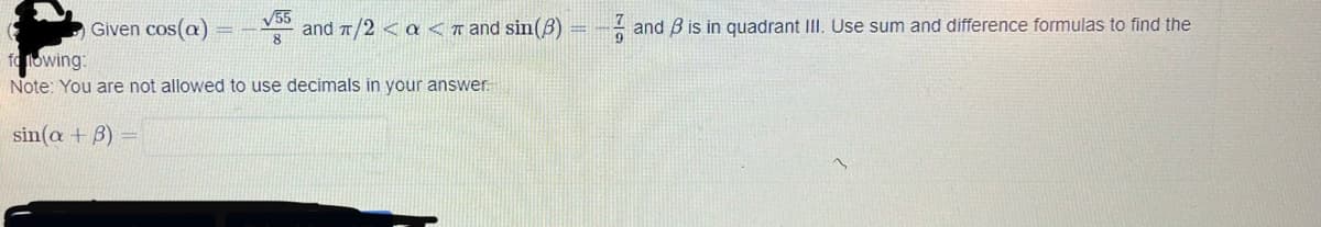 Given cos(a)
55
and 7/2 < a <T and sin(B)
- and B is in quadrant III. Use sum and difference formulas to find the
8.
fo llowing:
Note: You are not allowed to use decimals in your answer.
sin(a + B) =

