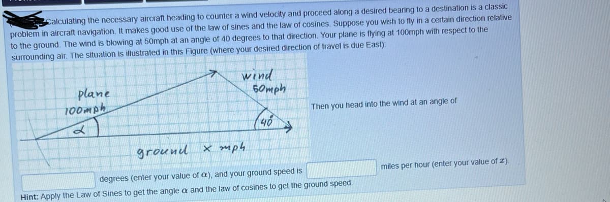 Calculating the necessary aircraft heading to counter a wind velocity and proceed along a desired bearing to a destination is a classic
problem in aircraft navigation. It makes good use of the law of sines and the law of cosines. Suppose you wish to fly in a certain direction relative
to the ground. The wind is blowing at 50mph at an angle of 40 degrees to that direction. Your plane is flying at 100mph with respect to the
surrounding air. The situation is illustrated in this Figure (where your desired direction of travel is due East).
plane
100mph
wind
60mph
Then you head into the wind at an angle of
ground X mph
degrees (enter your value of a), and your ground speed is
miles per hour (enter your value of T).
Hint: Apply the Law of Sines to get the angle a and the law of cosines to get the ground speed.
