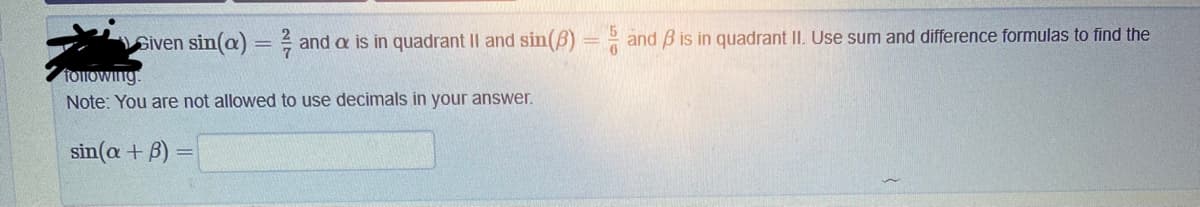 Given sin(a)= and a is in quadrant II and sin(3) = and B is in quadrant II. Use sum and difference formulas to find the
following
Note: You are not allowed to use decimals in your answer.
sin(a + B)
=