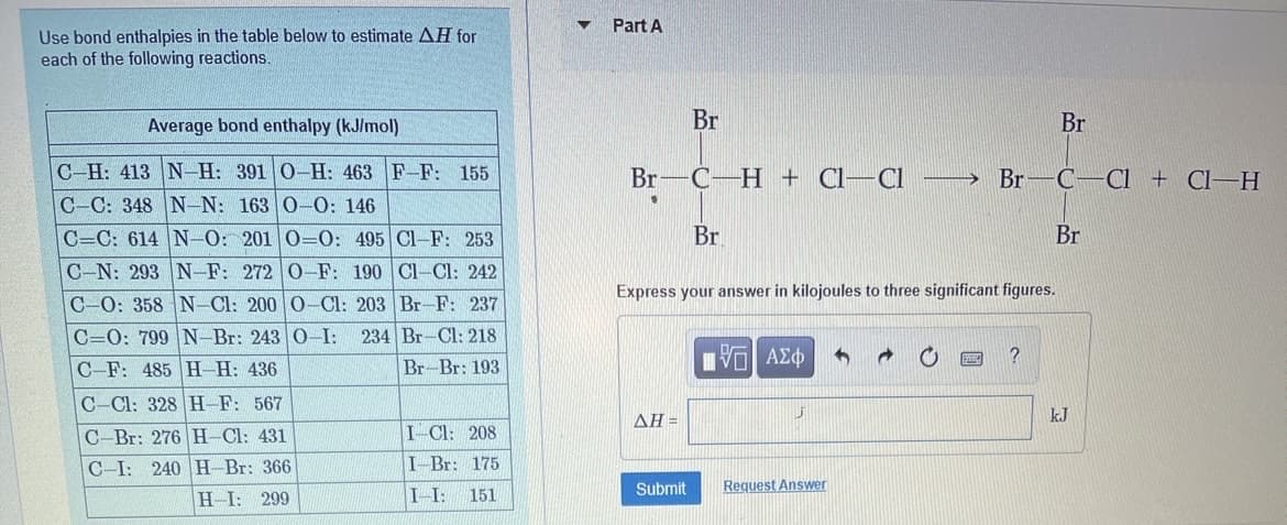 Part A
Use bond enthalpies in the table below to estimate AH for
each of the following reactions,
Average bond enthalpy (kJ/mol)
Br
Br
C-H: 413 N-H: 391 0-H: 463 F-F: 155
Br-C-H + Cl-
Cl
→ Br-C-CI + Cl–H
C-C: 348 N-N: 163 0-0: 146
Br
Br
C=C: 614 N-O: 201 0=O: 495 Cl-F: 253
C-N: 293 N-F: 272 0-F: 190 Cl-Cl: 242
Express your answer in kilojoules to three significant figures.
C-0: 358 N-Cl: 200 0-Cl: 203 Br-F: 237
234 Br-Cl: 218
C=0: 799 N-Br: 243 0-I:
C-F: 485 H-H: 436
Br-Br: 193
να Αφ
C-Cl: 328 H-F: 567
AH =
kJ
C-Br: 276 H-Cl: 431
I-Cl: 208
C-I: 240 H-Br: 366
I-Br: 175
Submit
Request Answer
H-I: 299
I-I:
151
