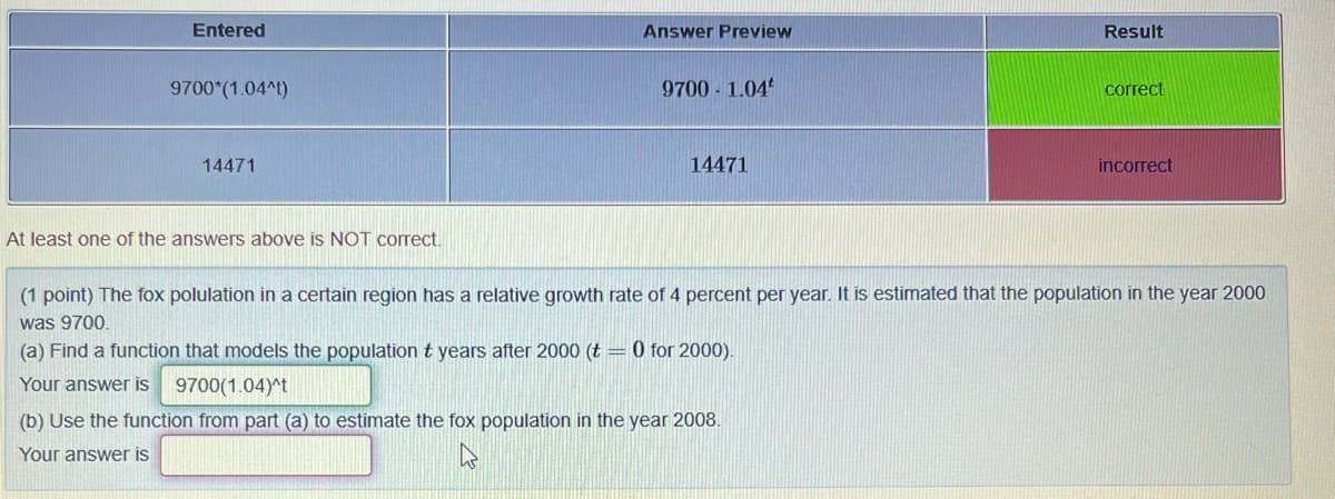Entered
Answer Preview
Result
9700*(1.04^t)
9700 1.04
correct
14471
14471
incorrect
At least one of the answers above is NOT correct.
(1 point) The fox polulation in a certain region has a relative growth rate of 4 percent per year. It is estimated that the population in the year 2000
was 9700.
(a) Find a function that models the population t years after 2000 (t = 0 for 2000).
Your answer is
9700(1.04)^t
(b) Use the function from part (a) to estimate the fox population in the year 2008.
Your answer is
