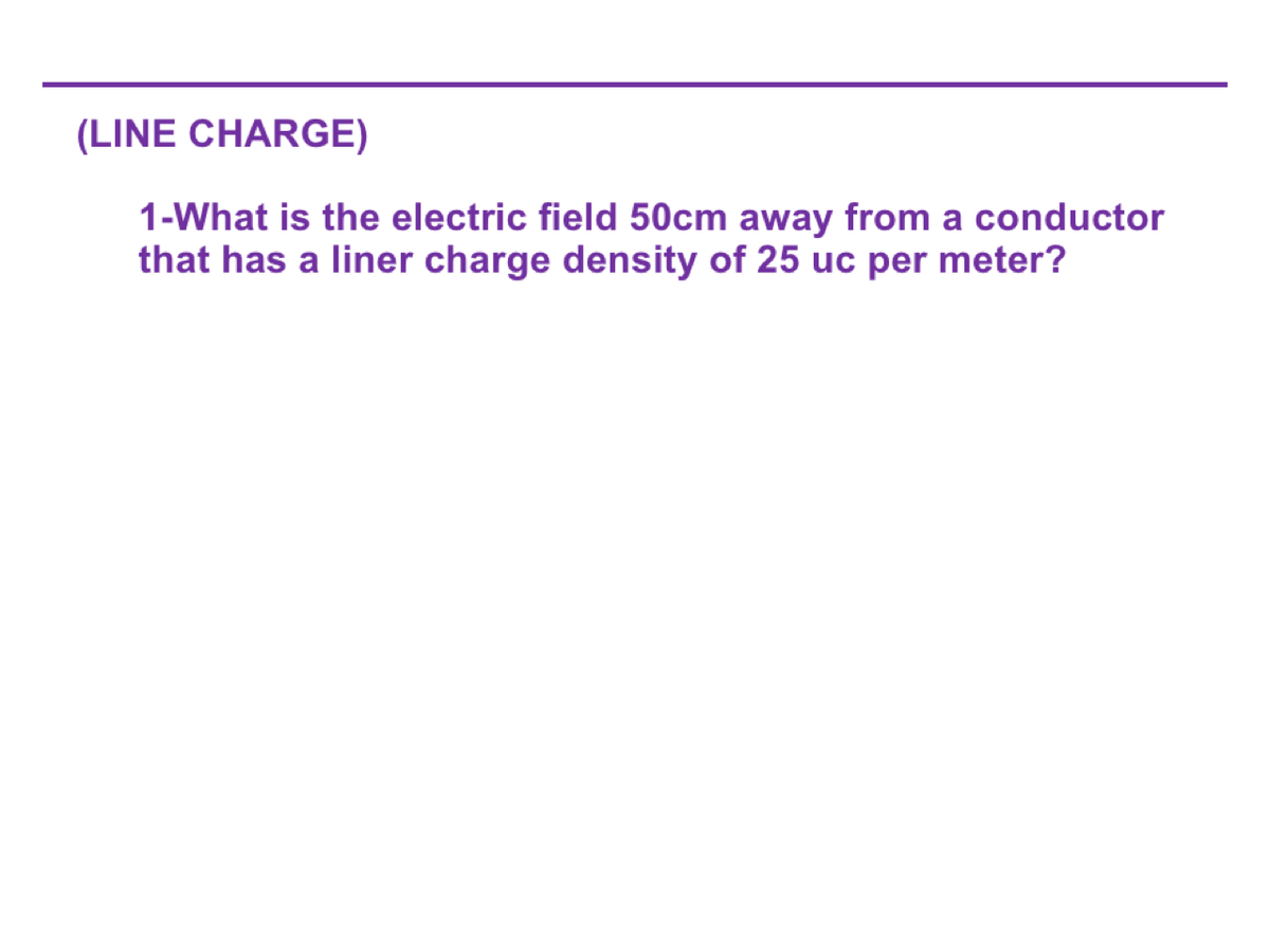 (LINE CHARGE)
1-What is the electric field 50cm away from a conductor
that has a liner charge density of 25 uc per meter?