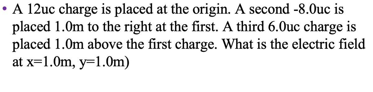 • A 12uc charge is placed at the origin. A second -8.0uc is
placed 1.0m to the right at the first. A third 6.0uc charge is
placed 1.0m above the first charge. What is the electric field
at x=1.0m, y=1.0m)