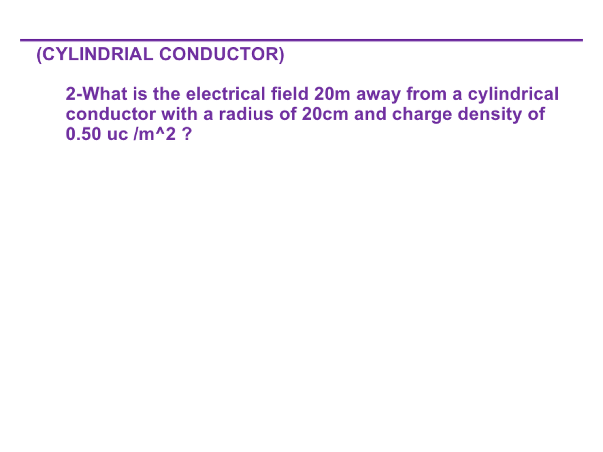 (CYLINDRIAL CONDUCTOR)
2-What is the electrical field 20m away from a cylindrical
conductor with a radius of 20cm and charge density of
0.50 uc /m^2?
