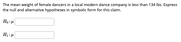 The mean weight of female dancers in a local modern dance company is less than 134 Ibs. Express
the null and alternative hypotheses in symbolic form for this claim.
Ho:4
