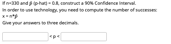 If n=330 and p (p-hat) = 0.8, construct a 90% Confidence Interval.
In order to use technology, you need to compute the number of successes:
x= n*p
Give your answers to three decimals.
<p<
