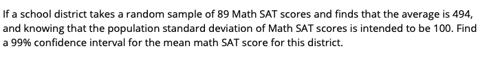 If a school district takes a random sample of 89 Math SAT scores and finds that the average is 494,
and knowing that the population standard deviation of Math SAT scores is intended to be 100. Find
a 99% confidence interval for the mean math SAT score for this district.
