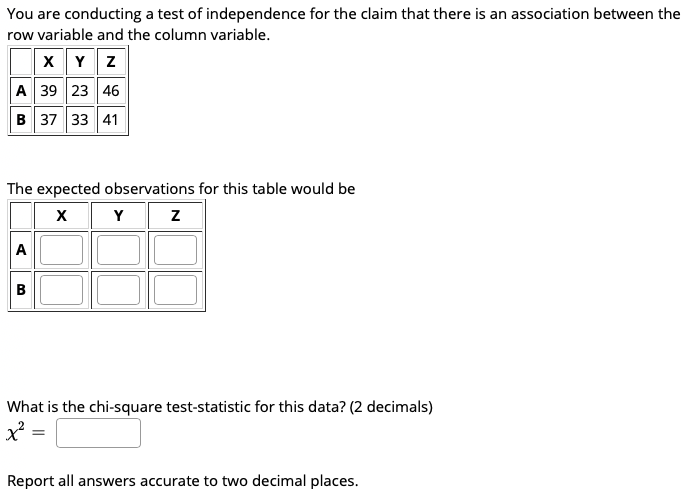 You are conducting a test of independence for the claim that there is an association between the
row variable and the column variable.
X Y z
A 39 23 46
B 37 33 41
The expected observations for this table would be
Y z
A
B
What is the chi-square test-statistic for this data? (2 decimals)
x =
Report all answers accurate to two decimal places.
