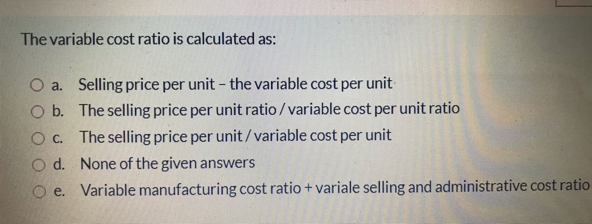 The variable cost ratio is calculated as:
O a. Selling price per unit - the variable cost per unit
O b. The selling price per unit ratio /variable cost per unit ratio
O c.
The selling price per unit/variable cost per unit
O d. None of the given answers
O e. Variable manufacturing cost ratio + variale selling and administrative cost ratio
