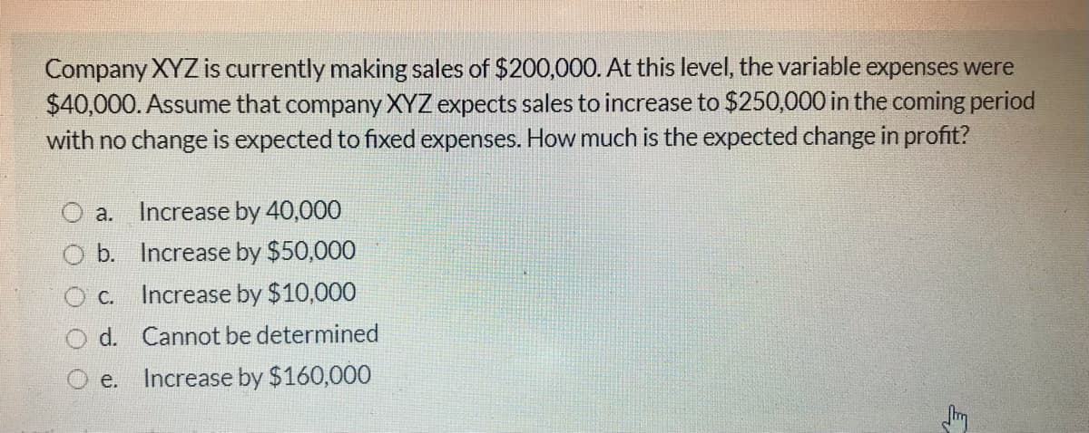 Company XYZ is currently making sales of $200,000. At this level, the variable expenses were
$40,000. Assume that company XYZ expects sales to increase to $250,000 in the coming period
with no change is expected to fixed expenses. How much is the expected change in profit?
а.
Increase by 40,000
b. Increase by $50,000
O c. Increase by $10,000
O d. Cannot be determined
e. Increase by $160,000
