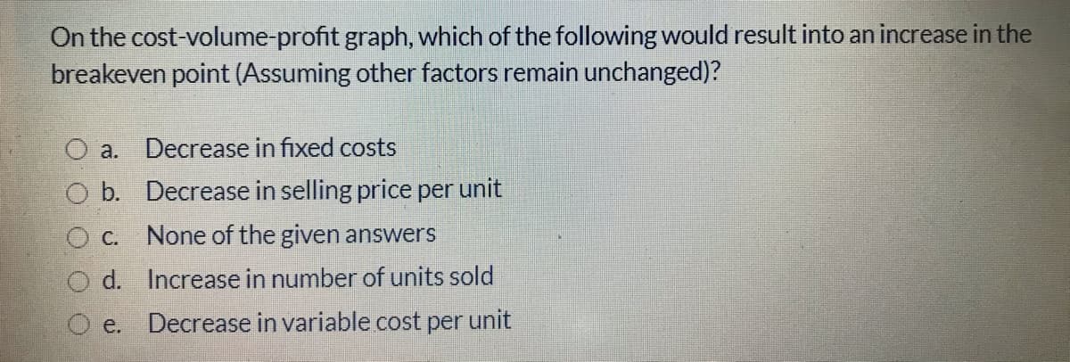 On the cost-volume-profit graph, which of the following would result into an increase in the
breakeven point (Assuming other factors remain unchanged)?
O a. Decrease in fixed costs
O b. Decrease in selling price per unit
O C. None of the given answers
O d. Increase in number of units sold
O e.
Decrease in variable cost per unit
