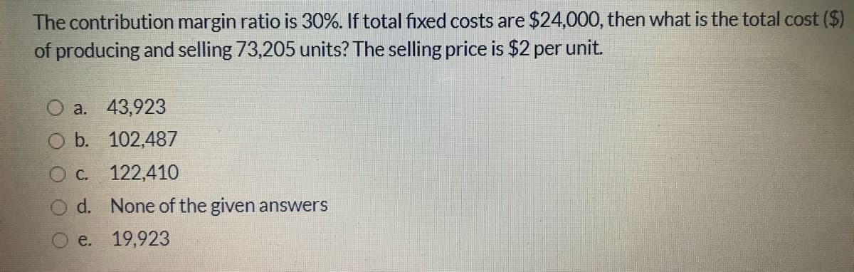 The contribution margin ratio is 30%. If total fixed costs are $24,000, then what is the total cost ($)
of producing and selling 73,205 units? The selling price is $2 per unit.
O a. 43,923
O b. 102,487
C. 122,410
O d. None of the given answers
e. 19,923
