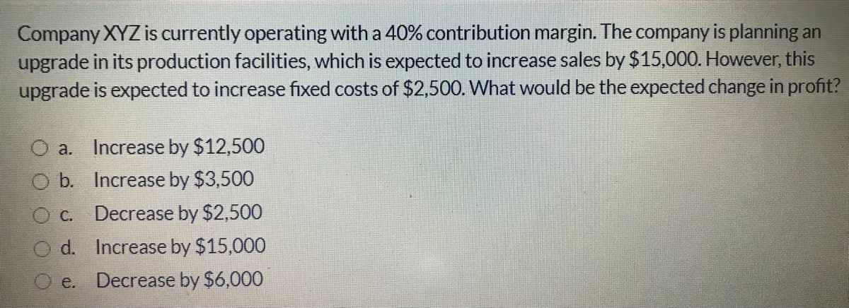 Company XYZ is currently operating with a 40% contribution margin. The company is planning an
upgrade in its production facilities, which is expected to increase sales by $15,000. However, this
upgrade is expected to increase fixed costs of $2,500. What would be the expected change in profit?
a.
Increase by $12,500
b. Increase by $3,500
C. Decrease by $2,500
d. Increase by $15,000
e. Decrease by $6,000
