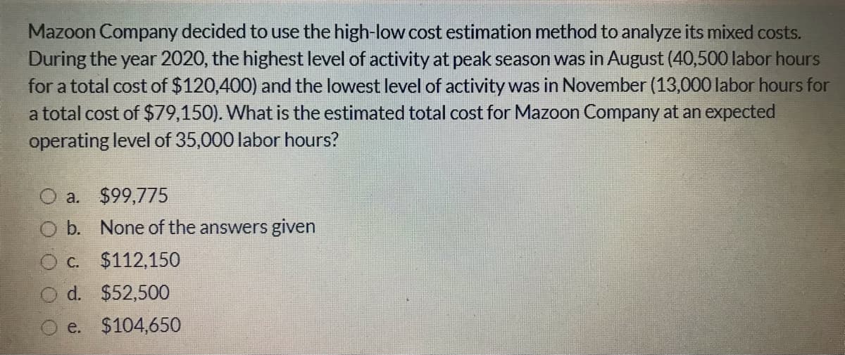 Mazoon Company decided to use the high-low cost estimation method to analyze its mixed costs.
During the year 2020, the highest level of activity at peak season was in August (40,500 labor hours
for a total cost of $120,400) and the lowest level of activity was in November (13,000 labor hours for
a total cost of $79,150). What is the estimated total cost for Mazoon Company at an expected
operating level of 35,000 labor hours?
O a. $99,775
O b. None of the answers given
O c. $112,150
d. $52,500
e. $104,650
