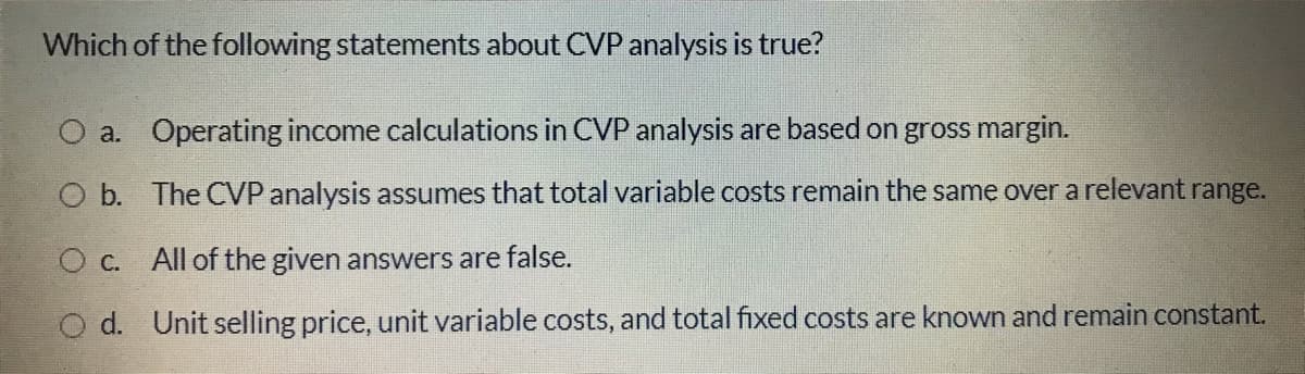 Which of the following statements about CVP analysis is true?
O a. Operating income calculations in CVP analysis are based on gross margin.
O b. The CVP analysis assumes that total variable costs remain the same over a relevant range.
O c. All of the given answers are false.
O d. Unit selling price, unit variable costs, and total fixed costs are known and remain constant.
