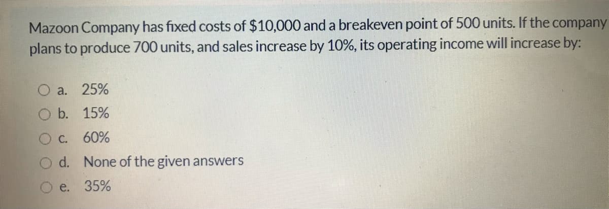 Mazoon Company has fixed costs of $10,000 and a breakeven point of 500 units. If the company
plans to produce 700 units, and sales increase by 10%, its operating income will increase by:
a.
25%
b. 15%
C. 60%
d. None of the given answers
e. 35%
