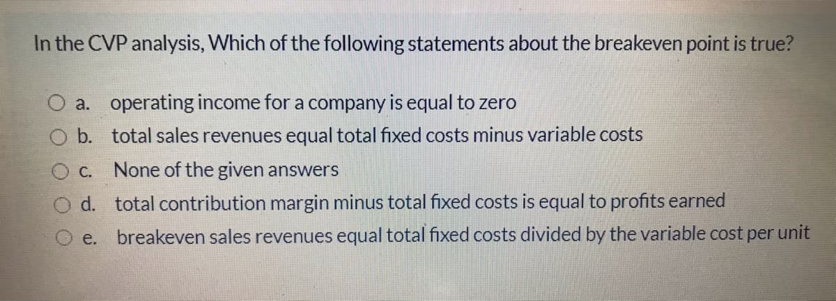 In the CVP analysis, Which of the following statements about the breakeven point is true?
a. operating income for a company is equal to zero
O b. total sales revenues equal total fixed costs minus variable costs
O c.
None of the given answers
O d. total contribution margin minus total fixed costs is equal to profits earned
e.
breakeven sales revenues equal total fixed costs divided by the variable cost per unit
