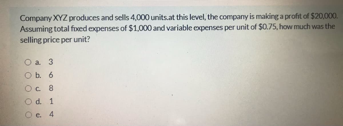 Company XYZ produces and sells 4,000 units.at this level, the company is making a profit of $20,000.
Assuming total fixed expenses of $1,000 and variable expenses per unit of $0.75, how much was the
selling price per unit?
O a.
3
O b. 6
C.
8.
d. 1
e.
4-
