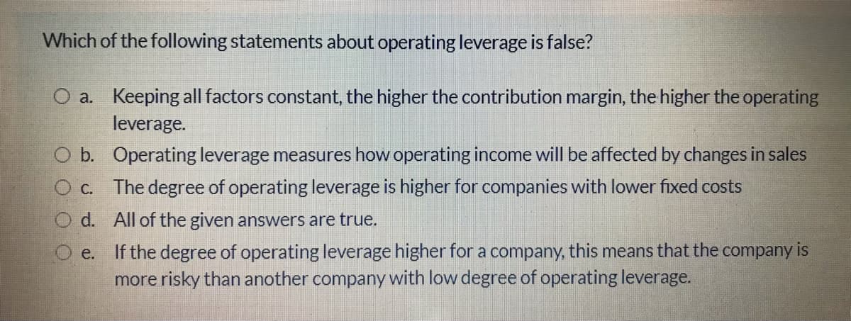 Which of the following statements about operating leverage is false?
O a. Keeping all factors constant, the higher the contribution margin, the higher the operating
leverage.
O b. Operating leverage measures how operating income will be affected by changes in sales
c. The degree of operating leverage is higher for companies with lower fixed costs
d. All of the given answers are true.
If the degree of operating leverage higher for a company, this means that the company is
more risky than another company with low degree of operating leverage.
e.

