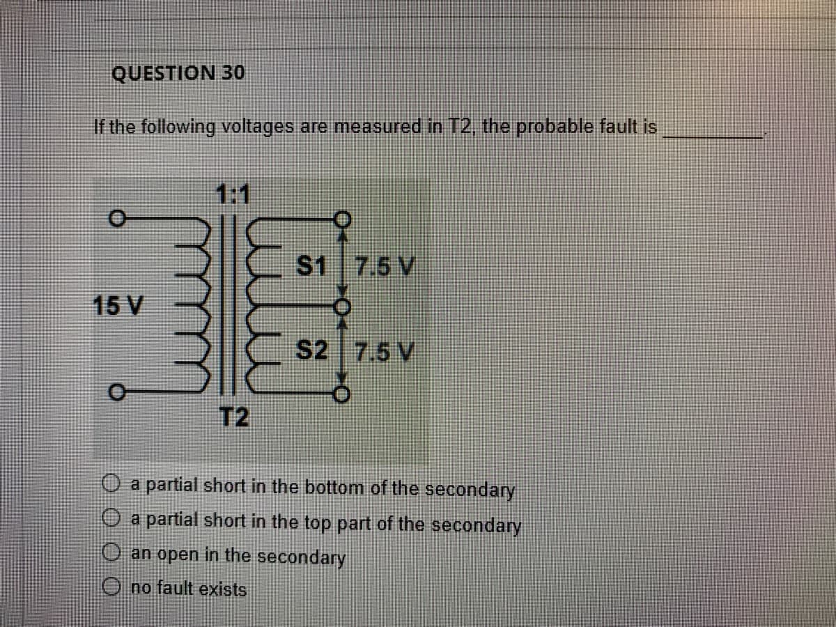 QUESTION 30
If the following voltages are measured in T2, the probable fault is
1:1
S1
7.5 V
15 V
S2 7.5 V
T2
a partial short in the bottom of the secondary
a partial short in the top part of the secondary
an open in the secondary
O no fault exists
