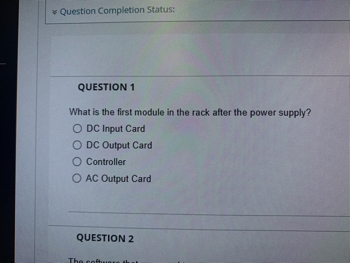 Question Completion Status:
QUESTION 1
What is the first module in the rack after the power supply?
O DC Input Card
O DC Output Card
O Controller
O AC Output Card
QUESTION 2
The software th