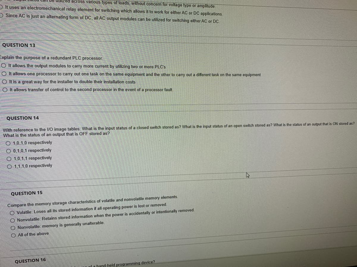 Ullized across various types of loads, without concern for voltage type or amplitude.
OIt uses an electromechanical relay element for switching which allows it to work for either AC or DC applications.
Since AC is just an alternating form of DC, all AC output modules can be utilized for switching either AC or DC.
QUESTION 13
Explain the purpose of a redundant PLC processor.
O It allows the output modules to carry more current by utilizing two or more PLC's
OIt allows one processor to carry out one task on the same equipment and the other to carry out a different task on the same equipment
O It is a great way for the installer to double their installation costs
O It allows transfer of control to the second processor in the event of a processor fault.
QUESTION 14
With reference to the I/O image tables: What is the input status of a closed switch stored as? What is the input status of an open switch stored as? What is the status of an output that is ON stored as?
What is the status of an output that is OFF stored as?
O 1,0,1,0 respectively
O 0,1,0,1 respectively
O 1,0,1,1 respectively
O 1,1,1,0 respectively
QUESTION 15
Compare the memory storage characteristics of volatile and nonvolatile memory elements.
O Volatile: Loses all its stored information if all operating power is lost or removed.
O Nonvolatile: Retains stored information when the power is accidentally or intentionally removed.
O Nonvolatile: memory is generally unalterable.
O All of the above
QUESTION 16
of a hand-held programming device?
4