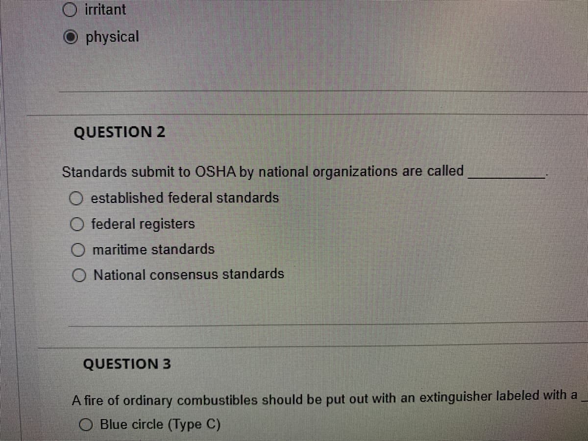 O iritant
O physical
QUESTION 2
Standards submit to OSHA by national organizations are called
established federal standards
federal registers
maritime standards
National consensus standards
QUESTION 3
A fire of ordinary combustibles should be put out with an extinguisher labeled with a
O Blue circle (Type C)
