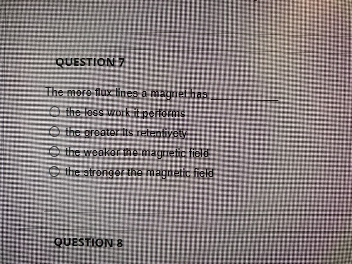 QUESTION 7
The more flux lines a magnet has
O the less work it performs
O the greater its retentivety
O the weaker the magnetic field
O the stronger the magnetic field
QUESTION 8

