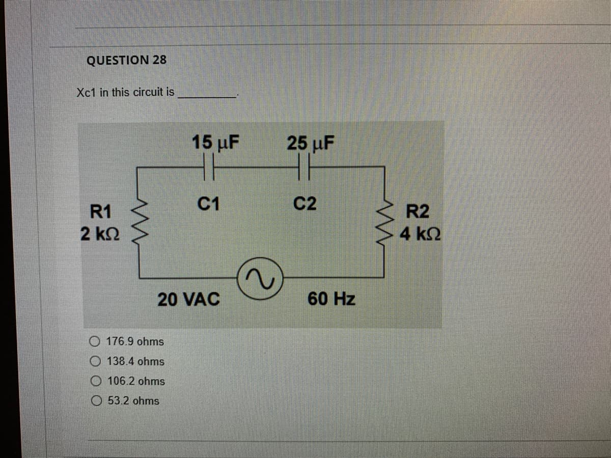 QUESTION 28
Xc1 in this circuit is
15 μF
25 µF
C1
C2
R1
R2
2 kO
4 k2
20 VAC
60 Hz
176.9 ohms
138.4 ohms
106.2 ohms
O 53.2 ohms
