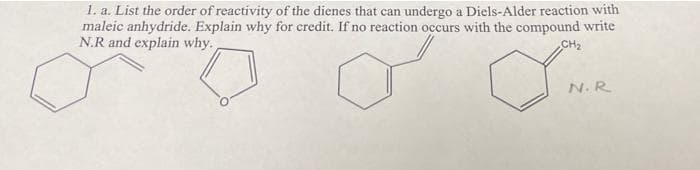 1. a. List the order of reactivity of the dienes that can undergo a Diels-Alder reaction with
maleic anhydride. Explain why for credit. If no reaction occurs with the compound write
N.R and explain why.
CH2
N. R
