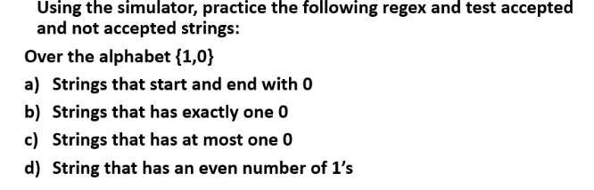 Using the simulator, practice the following regex and test accepted
and not accepted strings:
Over the alphabet {1,0}
a) Strings that start and end with 0
b) Strings that has exactly one 0
c) Strings that has at most one 0
d) String that has an even number of 1's
