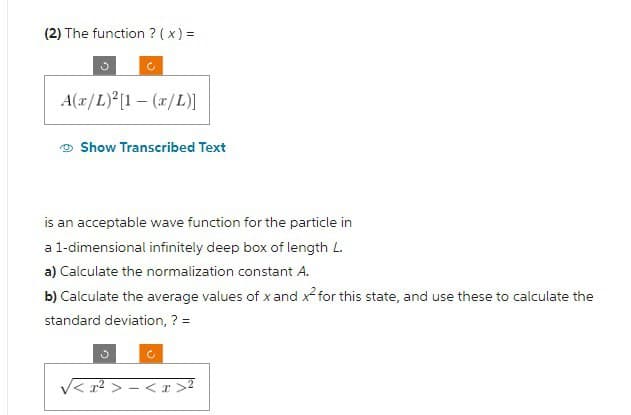 (2) The function ? ( x ) =
A(x/L)²[1-(x/L)]
Show Transcribed Text
is an acceptable wave function for the particle in
a 1-dimensional infinitely deep box of length L.
a) Calculate the normalization constant A.
b) Calculate the average values of x and x² for this state, and use these to calculate the
standard deviation, ? =
²>-<x>
