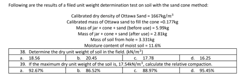 Following are the results of a filed unit weight determination test on soil with the sand cone method:
Calibrated dry density of Ottawa Sand = 1667kg/m³
Calibrated mass of Ottawa sand to fill the cone =0.177kg
Mass of jar + cone + sand (before use) = 5.99kg
Mass of jar + cone + sand (after use) = 2.81kg
Mass of soil from hole = 3.331kg
Moisture content of moist soil = 11.6%
38. Determine the dry unit weight of soil in the field. (kN/m³)
с. 17.78
а.
18.56
b. 20.45
d. 16.25
39. If the maximum dry unit weight of the soil is, 17.54KN/m³, calculate the relative compaction.
92.67%
b. 86.52%
c. 88.97%
d. 95.45%
a.
