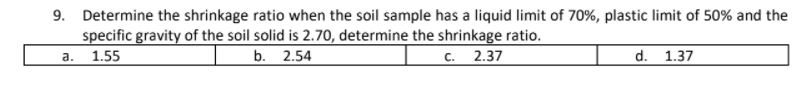 9. Determine the shrinkage ratio when the soil sample has a liquid limit of 70%, plastic limit of 50% and the
specific gravity of the soil solid is 2.70, determine the shrinkage ratio.
1.55
b. 2.54
с. 2.37
d. 1.37
a.

