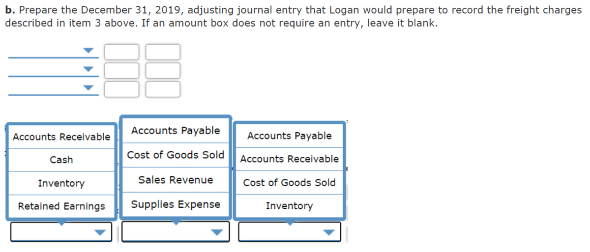 b. Prepare the December 31, 2019, adjusting journal entry that Logan would prepare to record the freight charges
described in item 3 above. If an amount box does not require an entry, leave it blank.
Accounts Payable
Accounts Receivable
Accounts Payable
Cash
Cost of Goods Sold
Accounts Receivable
Inventory
Sales Revenue
Cost of Goods Sold
Retained Earnings
Supplies Expense
Inventory
