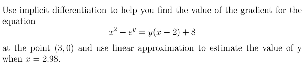 Use implicit differentiation to help you find the value of the gradient for the
equation
x2 – e" = y(x – 2) + 8
at the point (3,0) and use linear approximation to estimate the value of y
when x =
2.98.
