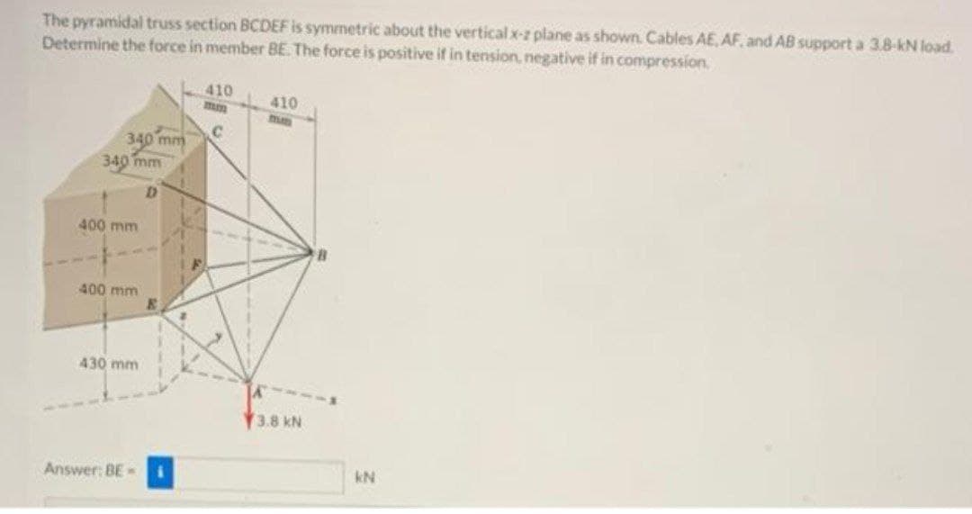 The pyramidal truss section BCDEF is symmetric about the vertical x-z plane as shown. Cables AE. AF. and AB support a 3.8-kN load.
Determine the force in member BE. The force is positive if in tension, negative if in compression.
410
mm
410
340 mm
340 mm
400 mm
400 mm
430 mm
3.8 kN
Answer: BE-
kN
