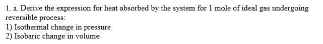 1. a. Derive the expression for heat absorbed by the system for 1 mole of ideal gas undergoing
reversible process:
1) Isothermal change in pressure
2) Isobaric change in volume
