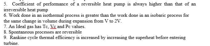 5. Coefficient of performance of a reversible heat pump is always higher than that of an
irreversible heat pump
6. Work done in an isothermal process is greater than the work done in an isobaric process for
the same change in volume during expansion from V to 2V.
7. An Ideal gas has Tc, Vc and Pc values.
8. Spontaneous processes are reversible
9. Rankine cycle thermal efficiency is increased by increasing the superheat before entering
turbine.

