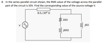8. In the series-parallel circuit shown, the RMS value of the voltage across the parallel
part of the circuit is 50V. Find the corresponding value of the source voltage V.
8.5/30° 0
200
j600
ll
