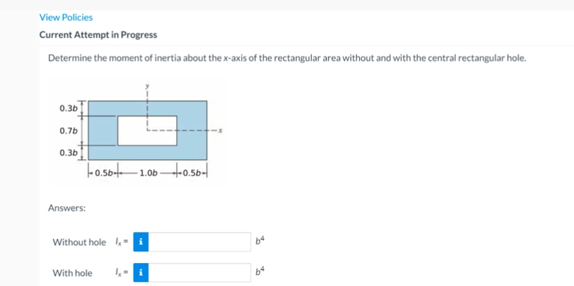 View Policies
Current Attempt in Progress
Determine the moment of inertia about thex-axis of the rectangular area without and with the central rectangular hole.
0.3b
0.7b
0.3b
-o.5bt-1.0b Ho0.5b-
Answers:
Without hole k= i
With hole
1,= i
b4
