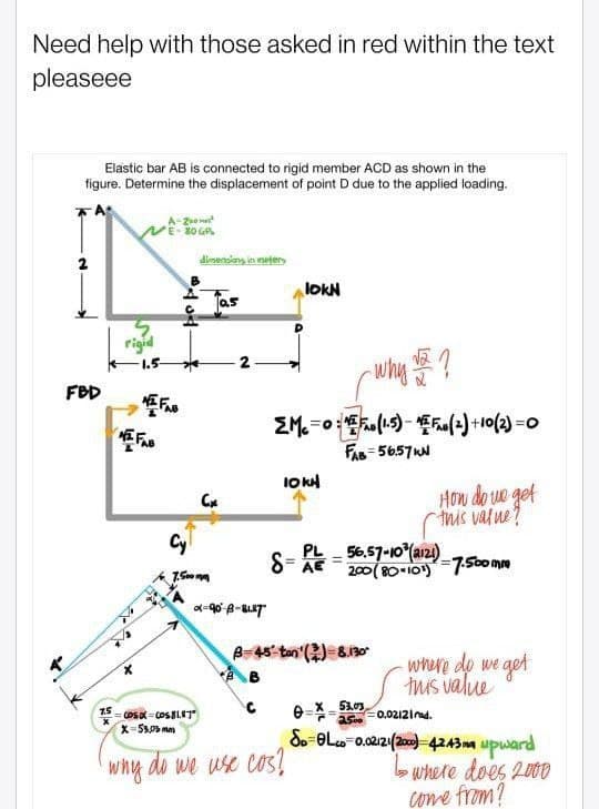 Need help with those asked in red within the text
pleaseee
Elastic bar AB is connected to rigid member ACD as shown in the
figure. Determine the displacement of point D due to the applied loading.
2
FBD
7.5
rigid
1.5-
A-2²
80 GP
dimensions in neters
as
Cx
Cy
7.500mm
N
why ?
EMC=0:¹ (1.5)-₁(2)+10(2)=0
x=90-8-817
lokN
10KH
FAB=56.57KN
COSXX=COS 81.87"
X-53,03mm
why do we use cos?
PL
S=AL=5657-10 (121)-7.500 mm
AE
B-45 ton() 8.130
How do we get
this value?
0=X-53.03
2500
- where do we get
this value
=0.02121d.
Sp-OLco 0.02121(2000) 4243mm upward
•Where does 2000
come from?