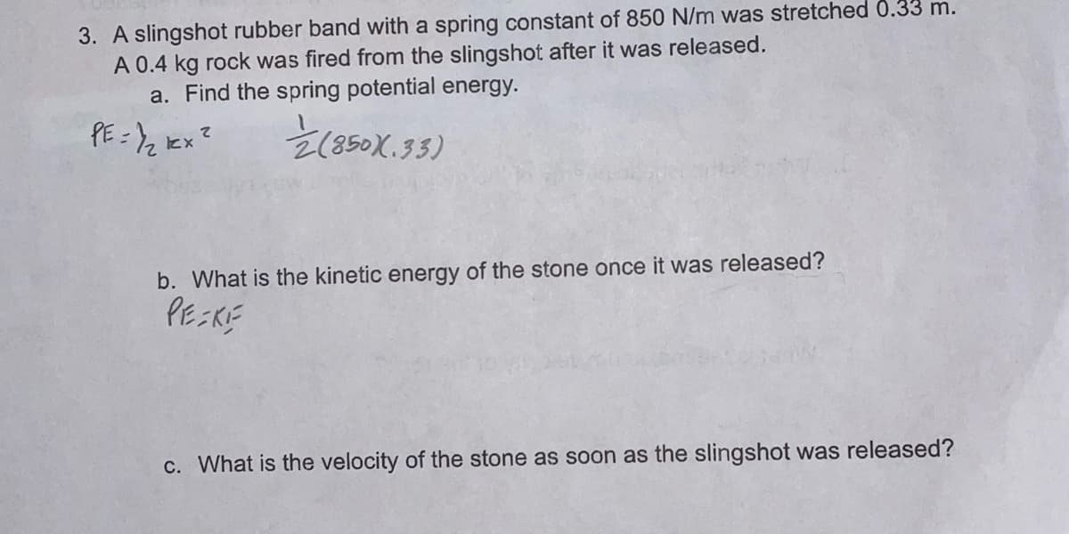 3. A slingshot rubber band with a spring constant of 850 N/m was stretched 0.33 m.
A 0.4 kg rock was fired from the slingshot after it was released.
a. Find the spring potential energy.
E(850X.33)
て
b. What is the kinetic energy of the stone once it was released?
PEKE
C. What is the velocity of the stone as soon as the slingshot was released?
