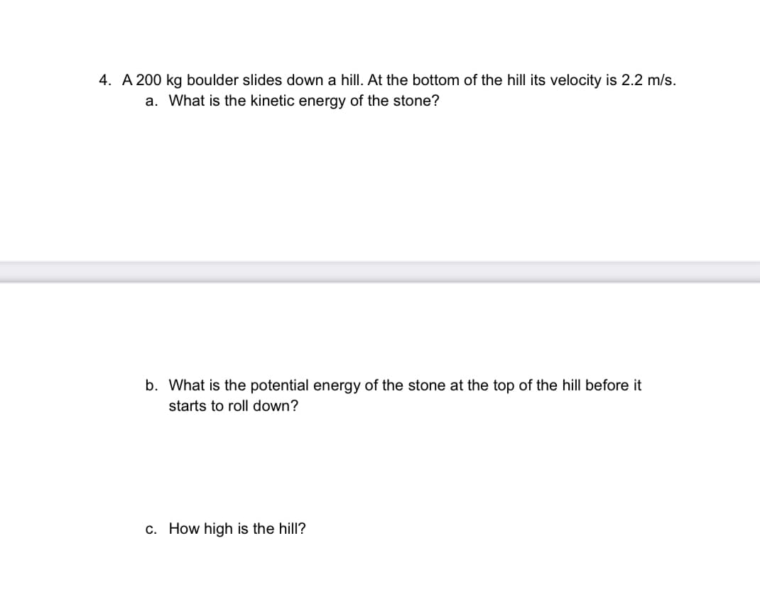 4. A 200 kg boulder slides down a hill. At the bottom of the hill its velocity is 2.2 m/s.
a. What is the kinetic energy of the stone?
b. What is the potential energy of the stone at the top of the hill before it
starts to roll down?
c. How high is the hill?
