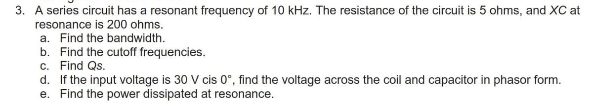 3. A series circuit has a resonant frequency of 10 kHz. The resistance of the circuit is 5 ohms, and XC at
resonance is 200 ohms.
a. Find the bandwidth.
b. Find the cutoff frequencies.
c. Find Qs.
d. If the input voltage is 30 V cis 0°, find the voltage across the coil and capacitor in phasor form.
Find the power dissipated at resonance.
е.
