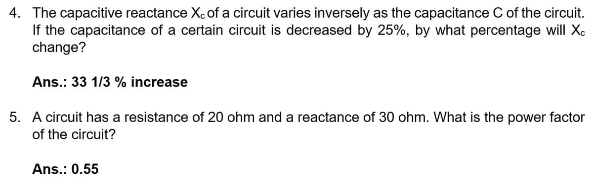4. The capacitive reactance Xc of a circuit varies inversely as the capacitance C of the circuit.
If the capacitance of a certain circuit is decreased by 25%, by what percentage will Xc
change?
Ans.: 33 1/3 % increase
5. A circuit has a resistance of 20 ohm and a reactance of 30 ohm. What is the power factor
of the circuit?
Ans.: 0.55
